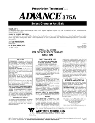 Prescription Treatment

®

brand

ADVANCE 375A
®

Select Granular Ant Bait
KILLS ANTS:
Including many common varieties of household ants such as Acrobat, Argentine, Bigheaded, Carpenter, Crazy, Field, Fire, Harvester, Little Black, Pavement, Pharaoh,
Odorous House and Thief Ants

FOR USE IN AND AROUND:
Homes, Residential Areas, Commercial and Other Structures, Non Food/Feed Areas of Commercial Buildings, Warehouses, Hotels, Food Storage Areas, Inedible
Product Areas of Meat Packing Plants, Motels, Schools, Supermarkets, and Non-Occupied Patient Areas of Hospitals and Nursing Homes, Golf Courses, Parks,
Lawns and Turf

ACTIVE INGREDIENT:
Abamectin B1* . . . . . . . . . . . . . . . . . . . . . . . . . . . . . . . . . . . . . . . . . . . . . . . . . . . . . . . . . . . . . . . . . . . . . . . . . . . . . . . . . . . . . . . . . . . . . . . . . . . . . . . . . . . 0.011%

OTHER INGREDIENTS:
*US Patent 4,310,519

. . . . . . . . . . . . . . . . . . . . . . . . . . . . . . . . . . . . . . . . . . . . . . . . . . . . . . . . . . . . . . . . . . . . . . . . . . . . . . . . . . . . . . . . . . 99.989%
TOTAL: 100.000%

EPA Reg. No. 499-370

KEEP OUT OF REACH OF CHILDREN

CAUTION
FIRST AID

DIRECTIONS FOR USE

IF SWALLOWED: Call a poison control center or
doctor immediately for treatment advice. Have person
sip a glass of water if able to swallow. Do not induce
vomiting unless told to do so by the poison control
center or doctor. Do not give anything by mouth to an
unconscious person.
IF ON SKIN OR CLOTHING: Take off contaminated
clothing. Rinse skin immediately with plenty of water
for 15 - 20 min. Call a poison control center or doctor
for treatment advice.
IF IN EYES: Hold eyes open and rinse slowly and
gently with water for 15 - 20 min. Remove contact
lenses, if present, after the first 5 min, then continue
rinsing eyes. Call a poison control center or doctor for
treatment advice.
Have product container or label with you when calling
a poison control center or doctor, or going for treatment. You may also contact 1-800-225-3320 for emergency medical treatment information.

IT IS A VIOLATION OF FEDERAL LAW
TO USE THIS PRODUCT IN A MANNER
INCONSISTENT WITH ITS LABELING.
Advance 375A Select Granular Ant Bait is a ready-to-use
product for use in controlling numorous ants both indoors
and outdoors. This bait formulation combines a mixture of
foods and the delayed-action insecticide, Abamectin. This
insecticide acts to reduce the population of worker ants
and can cause an immediate halt in egg production resulting in colony elimination. Avoid use of other insecticides
or sprays on or near Advance 375A Select.

PRECAUTIONARY STATEMENTS
HAZARDS TO HUMANS AND DOMESTIC ANIMALS
CAUTION: Harmful if swallowed or absorbed through
the skin. Avoid breathing dust. Avoid contact with eyes,
skin or clothing. Wash thoroughly with soap and water
after handling. Do not contaminate kitchen utensils with
this product. Pets may be attracted to this product.
ENVIRONMENTAL HAZARDS
This pesticide is toxic to fish and wildlife. Do not apply
directly to water, to areas where surface water is present, or to intertidal areas below the mean high water
mark. Do not contaminate water when disposing of
equipment washwaters.

OUTDOORS
BROADCAST APPLICATION: Use this product at a
rate of 8 oz per 1/2 acre (or 1 lb per acre). This is equivalent to approximately 1.8 oz per 5,000 sq ft, or 0.4 oz
per 1,000 sq ft. (1 tbsp. equals approximately 0.3 oz of
bait.) Apply the product as uniformly as possible.
Repeat application as necessary.
AROUND STRUCTURES: Lightly sprinkle the product
evenly in a band approximately 1 - 2 ft wide around the
foundation of the building. Treat visible trails with approximately 0.3 - 1 oz of product depending on the number of
ants in the trail. Repeat application as necessary.
INDIVIDUAL COLONY OR MOUND TREATMENT:
Use 1.5 - 2.1 oz of product per mound. Apply the product
at the edge of the mound. Repeat application as necessary.
INDOORS
LOCATE ANT ACTIVITY: Follow ants back to voids.
Apply product to cracks and crevices or voids where
ants are active. In heavily traveled sites use up to 1.5 oz
of product. Use a large Centrobulb* puffer or other
appropriate application device to place the product into
crevices or voids. Repeat application as necessary. Do
not use in the food/feed areas of food/feed handling

establishments, restaurants or other areas where food
is commercially prepared or processed. Do not use in
serving areas while food is exposed or facility is in
operation. Serving areas are defined as those areas
where prepared foods are served such as dining rooms
but excluding areas where foods may be prepared or
held. Non-food areas are defined as areas such as
garbage rooms, lavatories, floor drains (to sewers),
entries and vestibules, offices, locker rooms, machine
rooms, boiler rooms, garages, mop closets and storage (after canning or bottling). When applying this
product In the home, all food processing surfaces and
utensils should be covered during treatment or thoroughly washed before use. Exposed food should be
covered or removed.
* Centrobulb - Registered trademark of the Centro Co.

STORAGE AND DISPOSAL
Do not contaminate water, food or feed by storage or
disposal. Consult federal, state or local disposal
authorities for approved alternative procedures.
STORAGE: Store in a cool, secure, dry space.
CONTAINER DISPOSAL: Empty container or bag by
using the product according to the label directions. Do
not reuse! Place empty container or bag in trash or
offer for recycling if available. If container or bag is
partly filled, call your local solid waste agency or call
1-800-CLEANUP for disposal instructions. NEVER
PLACE UNUSED PRODUCT DOWN ANY INDOOR OR
OUTDOOR DRAIN!
A Prescription Treatment® brand insecticide from:
Whitmire Micro-Gen Research Laboratories, Inc.
3568 Tree Court Industrial Blvd.
St. Louis MO 63122-6682
www.wmmg.com
© 2005 Whitmire Micro-Gen Research Laboratories, Inc.

Find more at http://www.pestmall.com/carpenter-ant-kit-termidor.html

WHITMIRE MICRO-GEN
RESEARCH LABORATORIES, INC.
NOTE: This specimen label is for informational purposes only. All uses may not be approved in all states. See labeling which accompanied product for Directions for Use or call
800-777-8570 for more information. For automatic specimen label updates, register at www.wmmg.com.
060531-73

 
