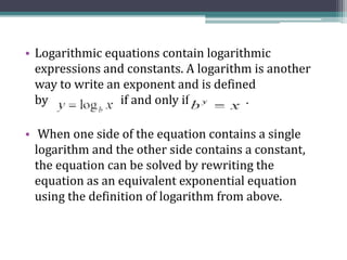 • Logarithmic equations contain logarithmic
expressions and constants. A logarithm is another
way to write an exponent and is defined
by if and only if . .
• When one side of the equation contains a single
logarithm and the other side contains a constant,
the equation can be solved by rewriting the
equation as an equivalent exponential equation
using the definition of logarithm from above.
 