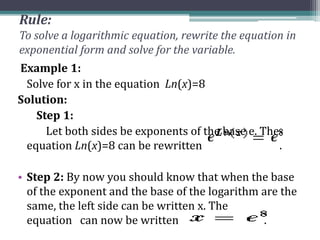 Rule:
To solve a logarithmic equation, rewrite the equation in
exponential form and solve for the variable.
Example 1:
Solve for x in the equation Ln(x)=8
Solution:
Step 1:
Let both sides be exponents of the base e. The
equation Ln(x)=8 can be rewritten .
• Step 2: By now you should know that when the base
of the exponent and the base of the logarithm are the
same, the left side can be written x. The
equation can now be written .
 
