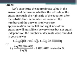 Check:
Let's substitute the approximate value in the
answer and determine whether the left side of the
equation equals the right side of the equation after
the substitution. Remember we rounded the
number and the answer is only a close
approximation, so the left and right side of the
equation will most likely be very close but not equal;
it depends on the number of decimals were rounded
in your answer
Or
 