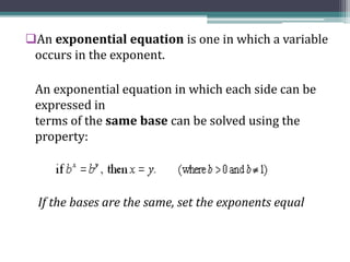 An exponential equation is one in which a variable
occurs in the exponent.
An exponential equation in which each side can be
expressed in
terms of the same base can be solved using the
property:
If the bases are the same, set the exponents equal
 