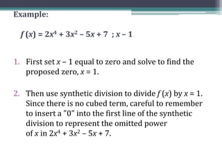 Example:
f (x) = 2x4 + 3x2 – 5x + 7 ; x – 1
1. First set x – 1 equal to zero and solve to find the
proposed zero, x = 1.
2. Then use synthetic division to divide f (x) by x = 1.
Since there is no cubed term, careful to remember
to insert a "0" into the first line of the synthetic
division to represent the omitted power
of x in 2x4 + 3x2 – 5x + 7.
 