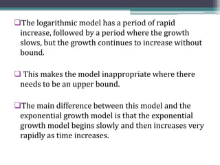 The logarithmic model has a period of rapid
increase, followed by a period where the growth
slows, but the growth continues to increase without
bound.
 This makes the model inappropriate where there
needs to be an upper bound.
The main difference between this model and the
exponential growth model is that the exponential
growth model begins slowly and then increases very
rapidly as time increases.
 