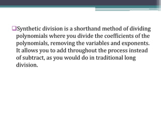 Synthetic division is a shorthand method of dividing
polynomials where you divide the coefficients of the
polynomials, removing the variables and exponents.
It allows you to add throughout the process instead
of subtract, as you would do in traditional long
division.
 