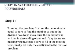 STEPS IN SYNTHETIC DIVISION OF
POLYNOMIALS
Step 1 :
To set up the problem, first, set the denominator
equal to zero to find the number to put in the
division box. Next, make sure the numerator is
written in descending order and if any terms are
missing you must use a zero to fill in the missing
term, finally list only the coefficient in the division
problem.
 
