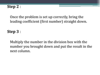 Step 2 :
Once the problem is set up correctly, bring the
leading coefficient (first number) straight down.
Step 3 :
Multiply the number in the division box with the
number you brought down and put the result in the
next column.
 
