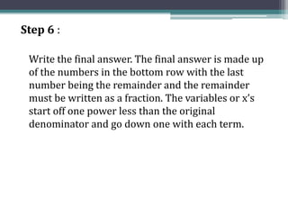 Step 6 :
Write the final answer. The final answer is made up
of the numbers in the bottom row with the last
number being the remainder and the remainder
must be written as a fraction. The variables or x’s
start off one power less than the original
denominator and go down one with each term.
 