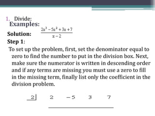 Examples:
1. Divide:
Solution:
Step 1:
To set up the problem, first, set the denominator equal to
zero to find the number to put in the division box. Next,
make sure the numerator is written in descending order
and if any terms are missing you must use a zero to fill
in the missing term, finally list only the coefficient in the
division problem.
 