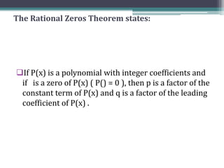 The Rational Zeros Theorem states:
If P(x) is a polynomial with integer coefficients and
if is a zero of P(x) ( P() = 0 ), then p is a factor of the
constant term of P(x) and q is a factor of the leading
coefficient of P(x) .
 