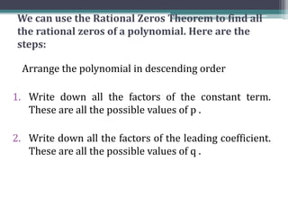 We can use the Rational Zeros Theorem to find all
the rational zeros of a polynomial. Here are the
steps:
Arrange the polynomial in descending order
1. Write down all the factors of the constant term.
These are all the possible values of p .
2. Write down all the factors of the leading coefficient.
These are all the possible values of q .
 