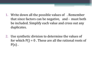 1. Write down all the possible values of . Remember
that since factors can be negative, and - must both
be included. Simplify each value and cross out any
duplicates.
2. Use synthetic division to determine the values of
for which P() = 0 . These are all the rational roots of
P(x) .
 