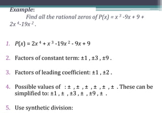 Example:
Find all the rational zeros of P(x) = x 3 -9x + 9 +
2x 4-19x 2 .
1. P(x) = 2x 4 + x 3 -19x 2 - 9x + 9
2. Factors of constant term: ±1 , ±3 , ±9 .
3. Factors of leading coefficient: ±1 , ±2 .
4. Possible values of : ± , ± , ± , ± , ± , ± . These can be
simplified to: ±1 , ± , ±3 , ± , ±9 , ± .
5. Use synthetic division:
 
