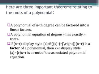 Here are three important theorems relating to
the roots of a polynomial:
A polynomial of n-th degree can be factored into n
linear factors.
A polynomial equation of degree n has exactly n
roots.
If (x−r) display style {left({x}-{r}right)}(x−r) is a
factor of a polynomial, then x=r display style
{x}={r}x=r is a root of the associated polynomial
equation.
 