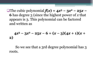 The cubic polynomial f(x) = 4x3 − 3x2 − 25x −
6 has degree 3 (since the highest power of x that
appears is 3. This polynomial can be factored
and written as
4x3 − 3x2 − 25x − 6 = (x − 3)(4x + 1)(x +
2)
So we see that a 3rd degree polynomial has 3
roots.
 