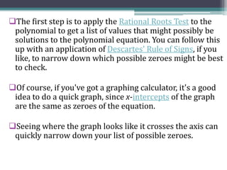 The first step is to apply the Rational Roots Test to the
polynomial to get a list of values that might possibly be
solutions to the polynomial equation. You can follow this
up with an application of Descartes' Rule of Signs, if you
like, to narrow down which possible zeroes might be best
to check.
Of course, if you've got a graphing calculator, it's a good
idea to do a quick graph, since x-intercepts of the graph
are the same as zeroes of the equation.
Seeing where the graph looks like it crosses the axis can
quickly narrow down your list of possible zeroes.
 
