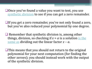 Once you've found a value you want to test, you use
synthetic division to see if you can get a zero remainder.
If you get a zero remainder, you've not only found a zero,
but you've also reduced your polynomial by one degree.
 Remember that synthetic division is, among other
things, division, so checking if x = a is a solution is the
same as dividing out the linear factor x – a.
This means that you should not return to the original
polynomial for your next computation (for finding the
other zeroes); you should instead work with the output
of the synthetic division.
 