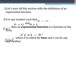 Let’s start off this section with the definition of an
exponential function.
If b is any number such that
and
then an exponential function is a function in the
form,
where b is called the base and x can be any
real number.
 
