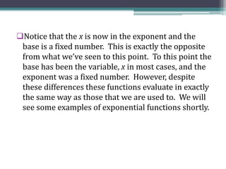Notice that the x is now in the exponent and the
base is a fixed number. This is exactly the opposite
from what we’ve seen to this point. To this point the
base has been the variable, x in most cases, and the
exponent was a fixed number. However, despite
these differences these functions evaluate in exactly
the same way as those that we are used to. We will
see some examples of exponential functions shortly.
 