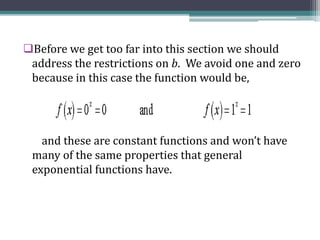 Before we get too far into this section we should
address the restrictions on b. We avoid one and zero
because in this case the function would be,
and these are constant functions and won’t have
many of the same properties that general
exponential functions have.
 