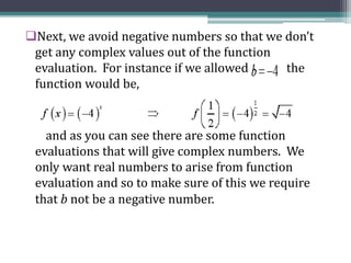 Next, we avoid negative numbers so that we don’t
get any complex values out of the function
evaluation. For instance if we allowed the
function would be,
and as you can see there are some function
evaluations that will give complex numbers. We
only want real numbers to arise from function
evaluation and so to make sure of this we require
that b not be a negative number.
 