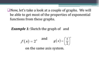 Now, let’s take a look at a couple of graphs. We will
be able to get most of the properties of exponential
functions from these graphs.
Example 1: Sketch the graph of and
and
on the same axis system.
 