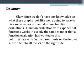 Solution
Okay, since we don’t have any knowledge on
what these graphs look like we’re going to have to
pick some values of x and do some function
evaluations. Function evaluation with exponential
functions works in exactly the same manner that all
function evaluation has worked to this
point. Whatever is in the parenthesis on the left we
substitute into all the x’s on the right side.
 