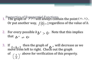 Properties of Exponential Functions.
1. The graph of will always contain the point .
Or put another way, regardless of the value of b.
2. For every possible b . Note that this implies
that .
3. If then the graph of will decrease as we
move from left to right. Check out the graph
of above for verification of this property.
 