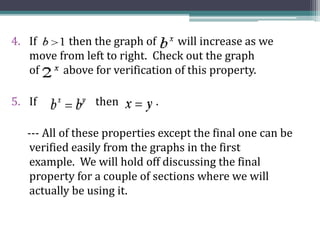 4. If then the graph of will increase as we
move from left to right. Check out the graph
of above for verification of this property.
5. If then .
--- All of these properties except the final one can be
verified easily from the graphs in the first
example. We will hold off discussing the final
property for a couple of sections where we will
actually be using it.
 