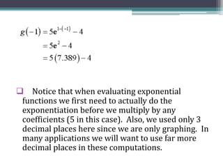  Notice that when evaluating exponential
functions we first need to actually do the
exponentiation before we multiply by any
coefficients (5 in this case). Also, we used only 3
decimal places here since we are only graphing. In
many applications we will want to use far more
decimal places in these computations.
 