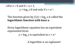For x  0 and 0  a  1,
y = loga x if and only if x = a y.
The function given by f (x) = loga x is called the
logarithmic function with base a.
Every logarithmic equation has an equivalent
exponential form:
y = loga x is equivalent to x = a y
A logarithm is an exponent!
 