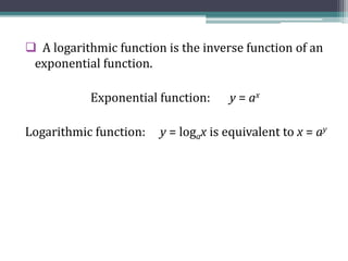  A logarithmic function is the inverse function of an
exponential function.
Exponential function: y = ax
Logarithmic function: y = logax is equivalent to x = ay
 