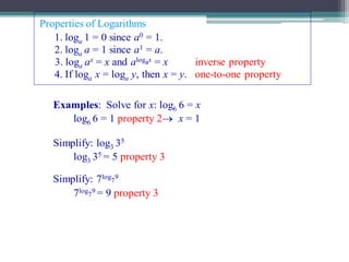 Copyright © by Houghton Mifflin Company, Inc. All rights reserved. 5
Properties of Logarithms
Examples: Solve for x: log6 6 = x
log6 6 = 1 property 2 x = 1
Simplify: log3 35
log3 35 = 5 property 3
Simplify: 7log
7
9
7log
7
9 = 9 property 3
Properties of Logarithms
1. loga 1 = 0 since a0 = 1.
2. loga a = 1 since a1 = a.
4. If loga x = loga y, then x = y. one-to-one property
3. loga ax = x and alogax = x inverse property
 