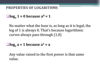 PROPERTIES OF LOGARITHMS
loga 1 = 0 because a0 = 1
No matter what the base is, as long as it is legal, the
log of 1 is always 0. That's because logarithmic
curves always pass through (1,0)
loga a = 1 because a1 = a
Any value raised to the first power is that same
value.
 