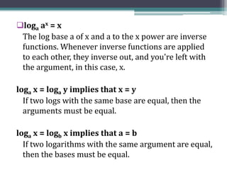 loga ax = x
The log base a of x and a to the x power are inverse
functions. Whenever inverse functions are applied
to each other, they inverse out, and you're left with
the argument, in this case, x.
loga x = loga y implies that x = y
If two logs with the same base are equal, then the
arguments must be equal.
loga x = logb x implies that a = b
If two logarithms with the same argument are equal,
then the bases must be equal.
 