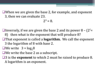 When we are given the base 2, for example, and exponent
3, then we can evaluate 23.
23 = 8.
Inversely, if we are given the base 2 and its power 8 – (2?=
8) then what is the exponent that will produce 8?
That exponent is called a logarithm. We call the exponent
3 the logarithm of 8 with base 2.
We write 3 = log28
We write the base 2 as a subscript.
3 is the exponent to which 2 must be raised to produce 8.
A logarithm is an exponent.
 