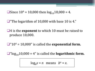 Since 104 = 10,000 then log1010,000 = 4.
"The logarithm of 10,000 with base 10 is 4."
4 is the exponent to which 10 must be raised to
produce 10,000.
"104 = 10,000" is called the exponential form.
"log1010,000 = 4" is called the logarithmic form.
logbx = n means bn = x.
 