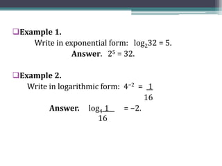 Example 1.
Write in exponential form: log232 = 5.
Answer. 25 = 32.
Example 2.
Write in logarithmic form: 4−2 = 1
16
Answer. log4 1 = −2.
16
 