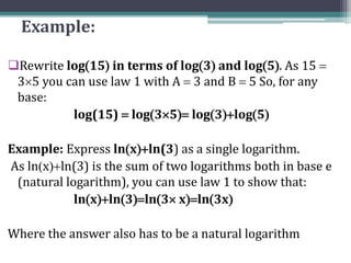 Example:
Rewrite log15 in terms of log3 and log5. As 15 
35 you can use law 1 with A  3 and B  5 So, for any
base:
log(15)  log35 log3log5
Example: Express lnxln(3) as a single logarithm.
As lnxln(3) is the sum of two logarithms both in base e
(natural logarithm), you can use law 1 to show that:
lnxln3ln3 xln3x
Where the answer also has to be a natural logarithm
 
