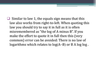  Similar to law 1, the equals sign means that this
law also works from right-to-left. When quoting this
law you should try to say it in full as it is often
misremembered as “the log of A minus B”. If you
make the effort to quote it in full then this (very
common) error can be avoided: There is no law of
logarithms which relates to logAB or B A log log .
 
