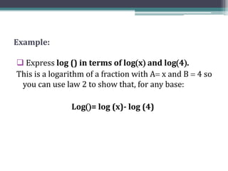 Example:
 Express log () in terms of logx and log4.
This is a logarithm of a fraction with A x and B  4 so
you can use law 2 to show that, for any base:
Log= log (x)- log (4)
 