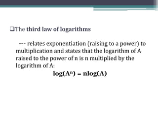 The third law of logarithms
--- relates exponentiation (raising to a power) to
multiplication and states that the logarithm of A
raised to the power of n is n multiplied by the
logarithm of A:
log(An) = nlog(A)
 