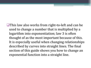 This law also works from right-to-left and can be
used to change a number that is multiplied by a
logarithm into exponentiation; law 3 is often
thought of as the most important because of this.
It is especially useful when changing relationships
described by curves into straight lines. The final
section of this guide shows you how to change an
exponential function into a straight line.
 