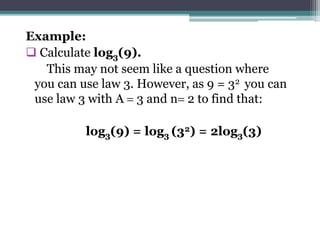Example:
 Calculate log3(9).
This may not seem like a question where
you can use law 3. However, as 9 = 32 you can
use law 3 with A  3 and n 2 to find that:
log3(9) = log3 (32) = 2log3(3)
 