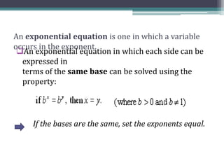 An exponential equation is one in which a variable
occurs in the exponent.
An exponential equation in which each side can be
expressed in
terms of the same base can be solved using the
property:
If the bases are the same, set the exponents equal.
 