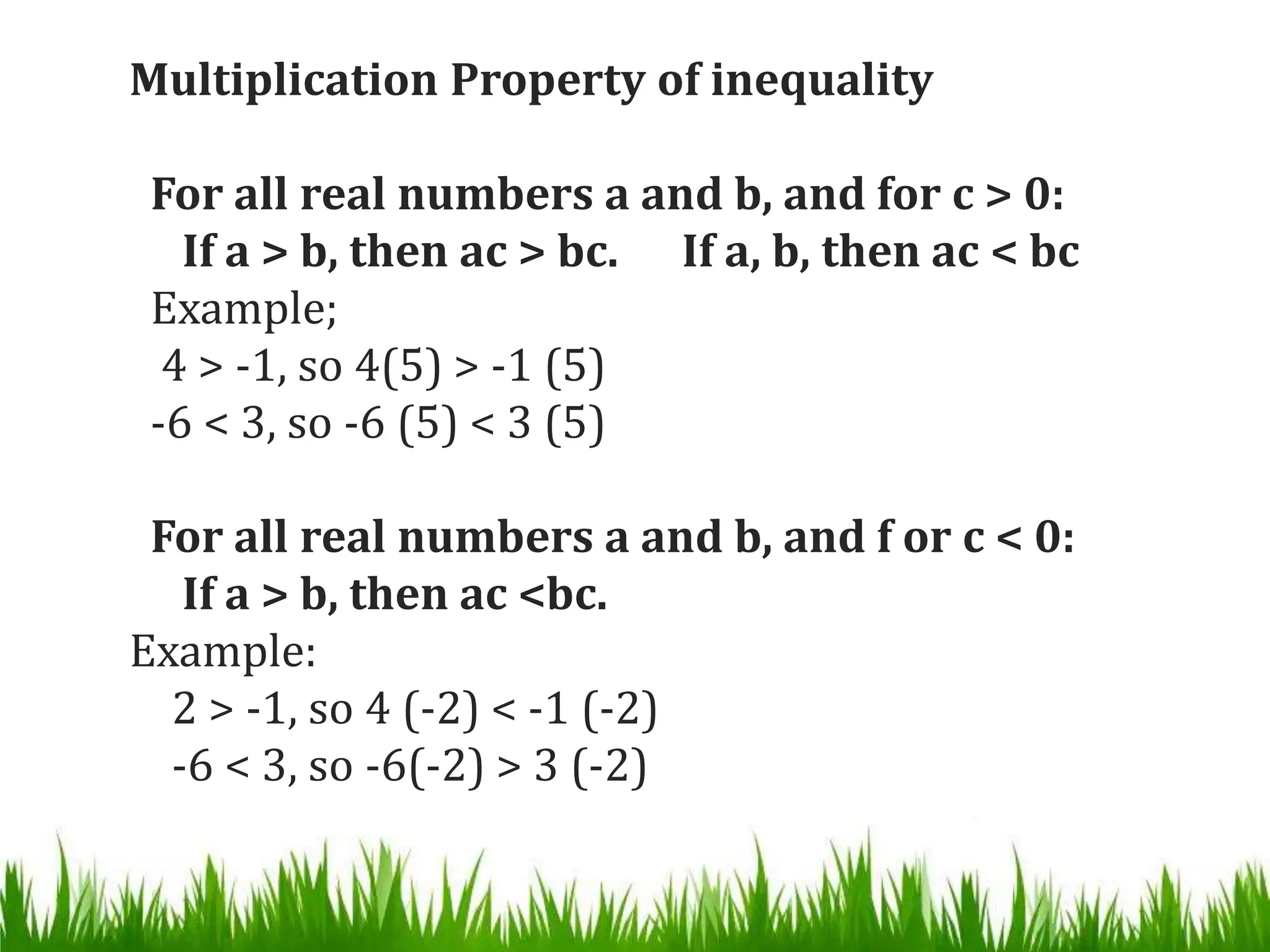 Multiplication Property of inequality
For all real numbers a and b, and for c > 0:
If a > b, then ac > bc. If a, b, then ac < bc
Example;
4 > -1, so 4(5) > -1 (5)
-6 < 3, so -6 (5) < 3 (5)
For all real numbers a and b, and f or c < 0:
If a > b, then ac <bc.
Example:
2 > -1, so 4 (-2) < -1 (-2)
-6 < 3, so -6(-2) > 3 (-2)
 