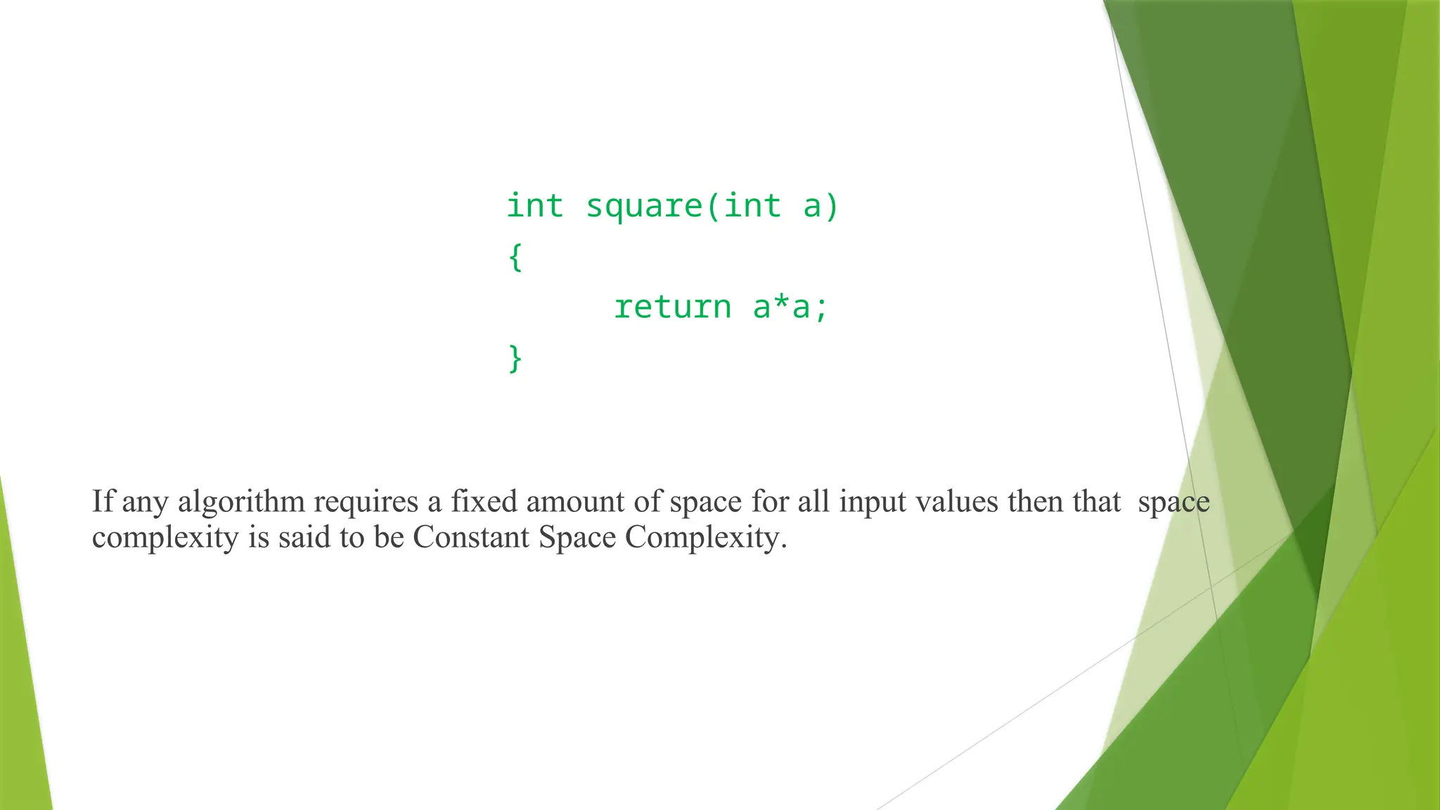 Constant Space Complexity
int square(int a)
{
return a*a;
}
If any algorithm requires a fixed amount of space for all input values then that space
complexity is said to be Constant Space Complexity.
 