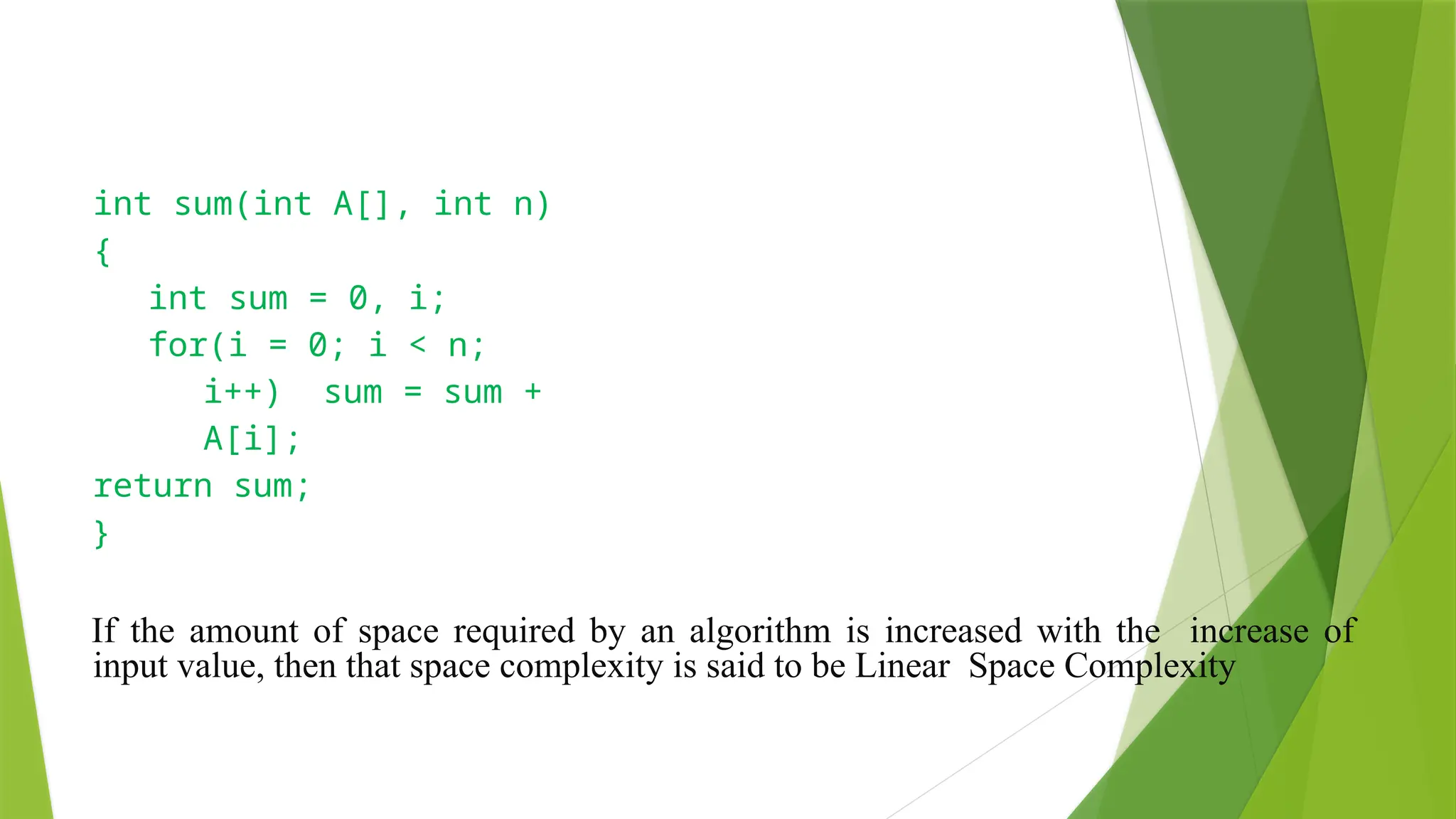 • Linear Space Complexity
int sum(int A[], int n)
{
int sum = 0, i;
for(i = 0; i < n;
i++) sum = sum +
A[i];
return sum;
}
If the amount of space required by an algorithm is increased with the increase of
input value, then that space complexity is said to be Linear Space Complexity
 