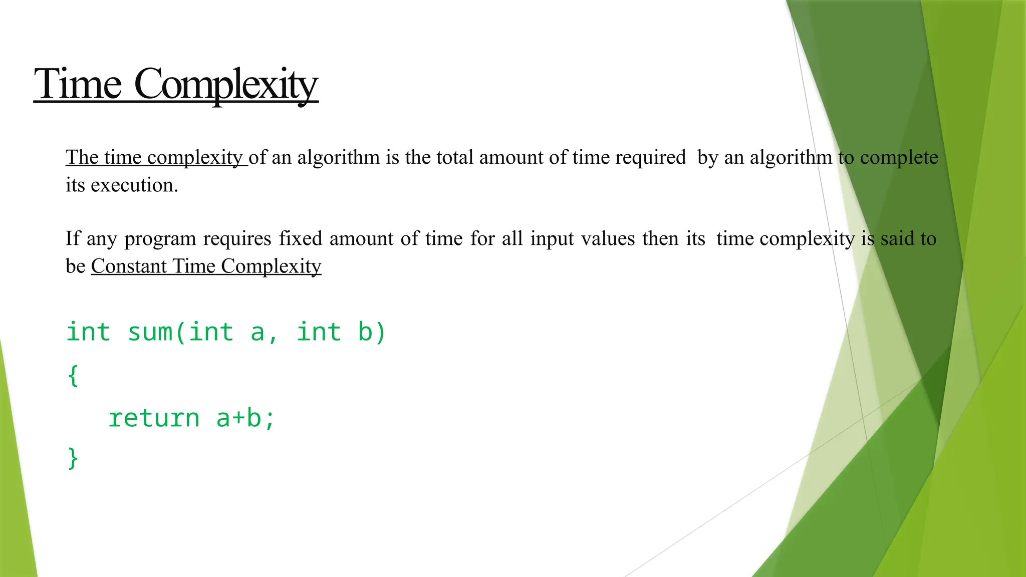 Time Complexity
The time complexity of an algorithm is the total amount of time required by an algorithm to complete
its execution.
If any program requires fixed amount of time for all input values then its time complexity is said to
be Constant Time Complexity
int sum(int a, int b)
{
return a+b;
}
 