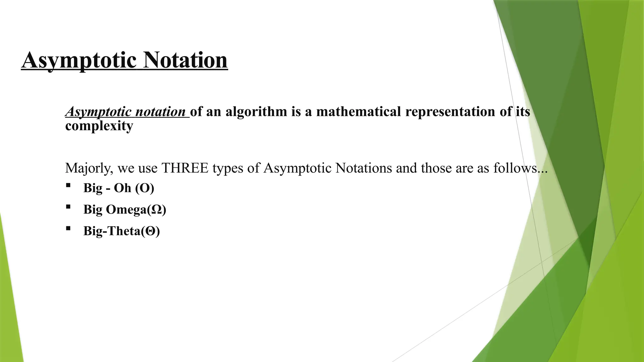 Asymptotic Notation
Asymptotic notation of an algorithm is a mathematical representation of its
complexity
Majorly, we use THREE types of Asymptotic Notations and those are as follows...
 Big - Oh (O)
 Big Omega(Ω)
 Big-Theta(Θ)
 