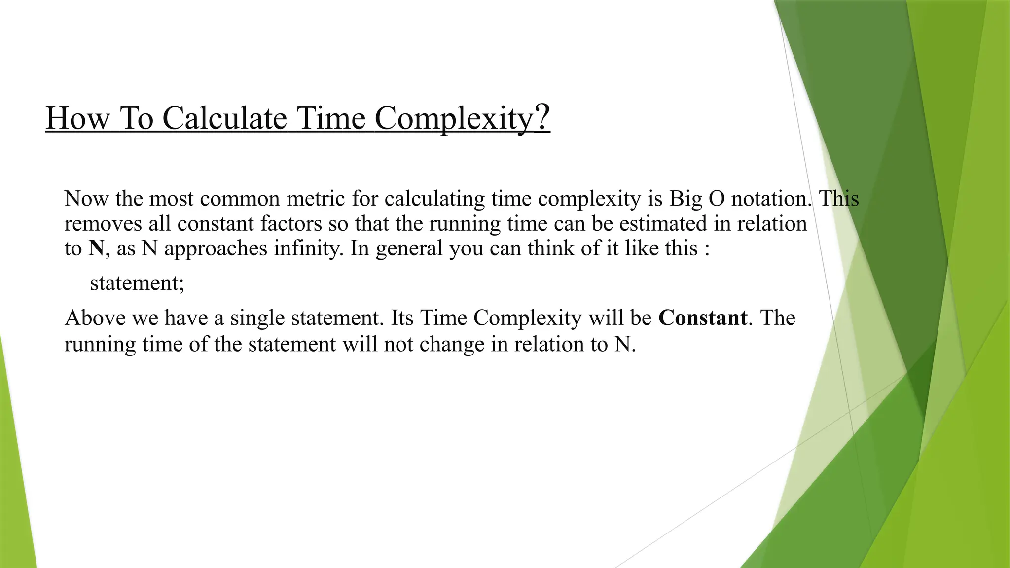 How To Calculate Time Complexity?
Now the most common metric for calculating time complexity is Big O notation. This
removes all constant factors so that the running time can be estimated in relation
to N, as N approaches infinity. In general you can think of it like this :
statement;
Above we have a single statement. Its Time Complexity will be Constant. The
running time of the statement will not change in relation to N.
 